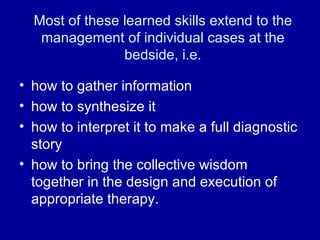 Most of these learned skills extend to the management of individual cases at the bedside, i.e. how to gather information how to synthesize it how to interpret it to make a full diagnostic story how to bring the collective wisdom together in the design and execution of appropriate therapy. 