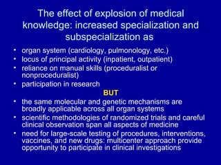 The effect of explosion of medical knowledge: increased specialization and subspecialization as  organ system (cardiology, pulmonology, etc.) locus of principal activity (inpatient, outpatient) reliance on manual skills (proceduralist or nonproceduralist) participation in research BUT the same molecular and genetic mechanisms are broadly applicable across all organ systems scientific methodologies of randomized trials and careful clinical observation span all aspects of medicine need for large-scale testing of procedures, interventions, vaccines, and new drugs: multicenter approach provide  opportunity to participate in clinical investigations 