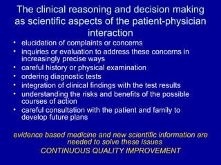 The clinical reasoning and decision making as scientific aspects of the patient-physician interaction elucidation of complaints or concerns inquiries or evaluation to address these concerns in increasingly precise ways careful history or physical examination ordering diagnostic tests integration of clinical findings with the test results understanding the risks and benefits of the possible courses of action careful consultation with the patient and family to develop future plans evidence based medicine and new scientific information are needed to solve these issues CONTINUOUS QUALITY IMPROVEMENT 
