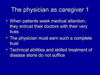 The physician as caregiver 1 When patients week medical attention, they entrust their doctors with their very lives The physician must earn such a complete trust Technical abilities and skilled treatment of disease alone do not suffice 