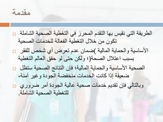 ‫ممدمة‬
 ‫الشاملة‬ ‫الصحٌة‬ ‫التغطٌة‬ ً‫ف‬ ‫المحرز‬ ‫التمدم‬ ‫بها‬ ‫نمٌس‬ ً‫الت‬ ‫الطرٌمة‬
‫الصحٌة‬ ‫للخدمات‬ ‫الفعالة‬ ‫التغطٌة‬ ‫خالل‬ ‫من‬ ‫تكون‬
 ‫المالٌة‬ ‫والحماٌة‬ ‫األساسٌة‬)‫للفمر‬ ‫شخص‬ ‫أي‬ ‫تعرض‬ ‫عدم‬ ‫ضمان‬
‫الصحة‬ ‫اعتالل‬ ‫بسبب‬(‫التغطٌة‬ ‫العالم‬ ‫حمك‬ ‫لو‬ ‫حتى‬ ‫ولكن‬ ‫؛‬
 ‫ستظل‬ ‫الصحٌة‬ ‫النتائج‬ ‫فإن‬ ‫المالٌة؛‬ ‫والحماٌة‬ ‫األساسٌة‬ ‫الصحٌة‬
،‫آمنة‬ ‫وغٌر‬ ‫الجودة‬ ‫منخفضة‬ ‫الخدمات‬ ‫كانت‬ ‫إذا‬ ‫ضعٌفة‬
 ‫ضروري‬ ‫أمر‬ ‫الجودة‬ ‫عالٌة‬ ‫صحٌة‬ ‫خدمات‬ ‫تمدٌم‬ ‫فإن‬ ً‫وبالتال‬
‫الشاملة‬ ‫الصحٌة‬ ‫للتغطٌة‬.
 