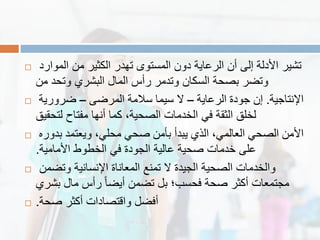  ‫الموارد‬ ‫من‬ ‫الكثٌر‬ ‫تهدر‬ ‫المستوى‬ ‫دون‬ ‫الرعاٌة‬ ‫أن‬ ‫إلى‬ ‫األدلة‬ ‫تشٌر‬
‫من‬ ‫وتحد‬ ‫البشري‬ ‫المال‬ ‫رأس‬ ‫وتدمر‬ ‫السكان‬ ‫بصحة‬ ‫وتضر‬
 ‫اإلنتاجٌة‬.‫الرعاٌة‬ ‫جودة‬ ‫إن‬–‫المرضى‬ ‫سالمة‬ ‫سٌما‬ ‫ال‬–‫ضرورٌة‬
‫لتحمٌك‬ ‫مفتاح‬ ‫أنها‬ ‫كما‬ ،‫الصحٌة‬ ‫الخدمات‬ ً‫ف‬ ‫الثمة‬ ‫لخلك‬
 ‫بدوره‬ ‫وٌعتمد‬ ،ً‫محل‬ ً‫صح‬ ‫بأمن‬ ‫ٌبدأ‬ ‫الذي‬ ،ً‫العالم‬ ً‫الصح‬ ‫األمن‬
‫األمامٌة‬ ‫الخطوط‬ ً‫ف‬ ‫الجودة‬ ‫عالٌة‬ ‫صحٌة‬ ‫خدمات‬ ‫على‬.
 ‫وتضمن‬ ‫اإلنسانٌة‬ ‫المعاناة‬ ‫تمنع‬ ‫ال‬ ‫الجٌدة‬ ‫الصحٌة‬ ‫والخدمات‬
‫بشري‬ ‫مال‬ ‫رأس‬ ً‫ا‬‫أٌض‬ ‫تضمن‬ ‫بل‬ ‫فحسب؛‬ ‫صحة‬ ‫أكثر‬ ‫مجتمعات‬
 ‫صحة‬ ‫أكثر‬ ‫والتصادات‬ ‫أفضل‬.
 