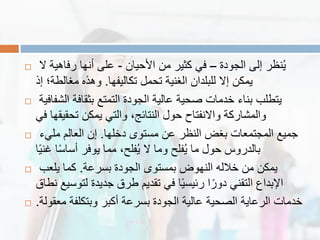  ‫الجودة‬ ‫إلى‬ ‫نظر‬ٌُ–‫األحٌان‬ ‫من‬ ‫كثٌر‬ ً‫ف‬-‫ال‬ ‫رفاهٌة‬ ‫أنها‬ ‫على‬
‫تكالٌفها‬ ‫تحمل‬ ‫الغنٌة‬ ‫للبلدان‬ ‫إال‬ ‫ٌمكن‬.‫إذ‬ ‫مغالطة؛‬ ‫وهذه‬
 ‫الشفافٌة‬ ‫بثمافة‬ ‫التمتع‬ ‫الجودة‬ ‫عالٌة‬ ‫صحٌة‬ ‫خدمات‬ ‫بناء‬ ‫ٌتطلب‬
ً‫ف‬ ‫تحمٌمها‬ ‫ٌمكن‬ ً‫والت‬ ،‫النتائج‬ ‫حول‬ ‫واالنفتاح‬ ‫والمشاركة‬
 ‫دخلها‬ ‫مستوى‬ ‫عن‬ ‫النظر‬ ‫بغض‬ ‫المجتمعات‬ ‫جمٌع‬.‫ملًء‬ ‫العالم‬ ‫إن‬
‫ا‬ًٌ‫غن‬ ‫ا‬ً‫س‬‫أسا‬ ‫ٌوفر‬ ‫مما‬ ،‫فلح‬ٌُ ‫ال‬ ‫وما‬ ‫فلح‬ٌُ ‫ما‬ ‫حول‬ ‫بالدروس‬
 ‫بسرعة‬ ‫الجودة‬ ‫بمستوى‬ ‫النهوض‬ ‫خالله‬ ‫من‬ ‫ٌمكن‬.‫ٌلعب‬ ‫كما‬
‫نطاق‬ ‫لتوسٌع‬ ‫جدٌدة‬ ‫طرق‬ ‫تمدٌم‬ ً‫ف‬ ‫ا‬ًٌ‫رئٌس‬ ‫ا‬ً‫دور‬ ً‫التمن‬ ‫اإلبداع‬
 ‫معمولة‬ ‫وبتكلفة‬ ‫أكبر‬ ‫بسرعة‬ ‫الجودة‬ ‫عالٌة‬ ‫الصحٌة‬ ‫الرعاٌة‬ ‫خدمات‬.
 