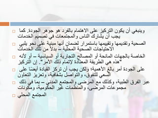  ‫الجودة‬ ‫جوهر‬ ‫هو‬ ‫بالفرد‬ ‫االهتمام‬ ‫على‬ ‫التركٌز‬ ‫ٌكون‬ ‫أن‬ ً‫وٌنبغ‬.‫كما‬
‫الخدمات‬ ‫تصمٌم‬ ً‫ف‬ ‫والمجتمعات‬ ‫الناس‬ ‫ٌشارن‬ ‫أن‬ ‫ٌجب‬
 ً‫ٌلب‬ ‫نحو‬ ‫على‬ ‫مبنٌة‬ ‫أنها‬ ‫لضمان‬ ‫باستمرار‬ ‫وتمٌٌمها‬ ‫وتمدٌمها‬ ‫الصحٌة‬
‫المحلٌة‬ ‫الصحٌة‬ ‫االحتٌاجات‬–‫الخدمات‬ ‫تلن‬ ‫من‬ ً‫ال‬‫بد‬
 ‫السٌاسٌة‬ ‫أو‬ ‫التجارٌة‬ ‫المصالح‬ ‫أو‬ ‫المانحة‬ ‫بالجهات‬ ‫الخاصة‬–‫ألنه‬ ‫أو‬
"‫األمر‬ ‫ذلن‬ ‫إلتمام‬ ‫المعتادة‬ ‫الطرٌمة‬ ً‫ه‬ ‫هذه‬."‫التركٌز‬ ‫إن‬
 ‫على‬ ‫ا‬ً‫ض‬ٌ‫أ‬ ‫المٌادة‬ ‫تركز‬ ‫أن‬ ‫ٌجب‬ ‫ولكن‬ ‫األهمٌة؛‬ ‫بالغ‬ ‫أمر‬ ‫الجودة‬ ‫على‬
‫التعاون‬ ‫وتعزٌز‬ ،‫بشفافٌة‬ ‫والتواصل‬ ،‫للتفوق‬ ً‫السع‬
 ً‫المدن‬ ‫والمجتمع‬ ‫المرضى‬ ‫مع‬ ‫وكذلن‬ ،‫الطبٌة‬ ‫الفرق‬ ‫عبر‬–‫ذلن‬ ً‫ف‬ ‫بما‬
‫ومكونات‬ ،‫الحكومٌة‬ ‫غٌر‬ ‫والمنظمات‬ ،‫المرضى‬ ‫مجموعات‬
 ً‫المحل‬ ‫المجتمع‬
 