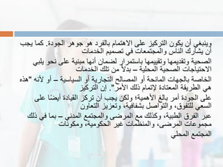 ‫الجودة‬ ‫جوهر‬ ‫هو‬ ‫بالفرد‬ ‫االهتمام‬ ‫على‬ ‫التركٌز‬ ‫ٌكون‬ ‫أن‬ ً‫وٌنبغ‬.‫ٌجب‬ ‫كما‬
‫الخدمات‬ ‫تصمٌم‬ ً‫ف‬ ‫والمجتمعات‬ ‫الناس‬ ‫ٌشارن‬ ‫أن‬
ً‫ٌلب‬ ‫نحو‬ ‫على‬ ‫مبنٌة‬ ‫أنها‬ ‫لضمان‬ ‫باستمرار‬ ‫وتمٌٌمها‬ ‫وتمدٌمها‬ ‫الصحٌة‬
‫المحلٌة‬ ‫الصحٌة‬ ‫االحتٌاجات‬–‫الخدمات‬ ‫تلن‬ ‫من‬ ً‫ال‬‫بد‬
‫السٌاسٌة‬ ‫أو‬ ‫التجارٌة‬ ‫المصالح‬ ‫أو‬ ‫المانحة‬ ‫بالجهات‬ ‫الخاصة‬–‫ألنه‬ ‫أو‬"‫هذه‬
‫األمر‬ ‫ذلن‬ ‫إلتمام‬ ‫المعتادة‬ ‫الطرٌمة‬ ً‫ه‬."‫التركٌز‬ ‫إن‬
‫على‬ ‫ا‬ً‫ض‬ٌ‫أ‬ ‫المٌادة‬ ‫تركز‬ ‫أن‬ ‫ٌجب‬ ‫ولكن‬ ‫األهمٌة؛‬ ‫بالغ‬ ‫أمر‬ ‫الجودة‬ ‫على‬
‫التعاون‬ ‫وتعزٌز‬ ،‫بشفافٌة‬ ‫والتواصل‬ ،‫للتفوق‬ ً‫السع‬
ً‫المدن‬ ‫والمجتمع‬ ‫المرضى‬ ‫مع‬ ‫وكذلن‬ ،‫الطبٌة‬ ‫الفرق‬ ‫عبر‬–‫ذلن‬ ً‫ف‬ ‫بما‬
‫ومكونات‬ ،‫الحكومٌة‬ ‫غٌر‬ ‫والمنظمات‬ ،‫المرضى‬ ‫مجموعات‬
ً‫المحل‬ ‫المجتمع‬
 