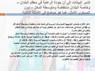 ‫البلدان‬ ‫معظم‬ ً‫ف‬ ‫الرعاٌة‬ ‫جودة‬ ‫أن‬ ‫إلى‬ ‫البٌانات‬ ‫تشٌر‬–
‫الدخل‬ ‫ومتوسطة‬ ‫منخفضة‬ ‫البلدان‬ ً‫وخاصة‬–‫دون‬
‫التالٌة‬ ‫األمثلة‬ ً‫ف‬ ‫موضح‬ ‫هو‬ ‫كما‬ ،‫األمثل‬ ‫المستوى‬:
•‫أقل‬ ‫الدخل‬ ‫ومتوسطة‬ ‫منخفضة‬ ‫بلدان‬ ‫ثمانٌة‬ ً‫ف‬ ‫السرٌرٌة‬ ‫للممارسات‬ ‫التوجٌهٌة‬ ‫بالمبادئ‬ ‫االلتزام‬ ‫كان‬
‫من‬50‫األطفال‬ ‫ورعاٌة‬ ‫الوالدة‬ ‫قبل‬ ‫الرعاٌة‬ ‫جودة‬ ‫انخفاض‬ ‫عن‬ ‫أسفر‬ ‫مما‬ ‫حاالت؛‬ ‫عدة‬ ً‫ف‬ ‫المائة‬ ً‫ف‬
‫األسرة‬ ‫تنظٌم‬ ً‫ف‬ ‫ونقص‬.
•‫ب‬ ‫الخاصة‬ ‫المبادرة‬ ‫أظهرت‬"‫الخدمات‬ ‫تقدٌم‬ ‫مإشرات‬"‫الدخل‬ ‫ومتوسطة‬ ‫منخفضة‬ ‫بلدان‬ ‫سبعة‬ ً‫ف‬
‫الخدمات‬ ً‫مقدم‬ ‫تغٌب‬ ‫نسبة‬ ً‫ف‬ ‫ا‬ً‫كبٌر‬ ‫ا‬ً‫ن‬ٌ‫تبا‬)14.3-44.3٪(‫الٌومٌة‬ ‫واإلنتاجٌة‬ ،)5.2-17.4‫ًا‬‫ض‬ٌ‫مر‬(،
‫التشخٌص‬ ‫ودقة‬)34-72.2٪(‫السرٌرٌة‬ ‫التوجٌهٌة‬ ‫بالمبادئ‬ ‫وااللتزام‬ ،)22-43.8٪.(
•‫ل‬ ‫منهجٌة‬ ‫مراجعة‬ ‫أظهرت‬80‫الخاصة‬ ‫المنشآت‬ ً‫ف‬ ‫المثالٌة‬ ‫دون‬ ‫السرٌرٌة‬ ‫الممارسة‬ ‫شٌوع‬ ‫دراسة‬
‫الدخل‬ ‫والمتوسطة‬ ‫المنخفضة‬ ‫البلدان‬ ‫من‬ ‫العدٌد‬ ً‫ف‬ ‫األولٌة‬ ‫الصحٌة‬ ‫الرعاٌة‬ ‫تقدم‬ ً‫الت‬ ‫والعامة‬.
•‫والتنمٌة‬ ‫االقتصادي‬ ‫التعاون‬ ‫منظمة‬ ‫بٌانات‬ ‫تشٌر‬) OECD ( ‫الدخل‬ ‫عالٌة‬ ‫البلدان‬ ‫من‬ ‫المؤخوذة‬
‫بٌن‬ ‫تتراوح‬ ‫نسبة‬ ‫أن‬ ‫إلى‬ ‫الدخل‬ ‫المتوسطة‬ ‫والبلدان‬19‫و‬53‫بٌن‬ ‫أعمارهن‬ ‫تتراوح‬ ً‫اللوات‬ ‫النساء‬ ‫من‬ ٪
69-50‫وأن‬ ،‫للثدي‬ ً‫الشعاع‬ ‫التصوٌر‬ ‫لفحص‬ ‫ٌخضعن‬ ‫لم‬ ‫سنة‬27-73‫السن‬ ‫كبار‬ ‫من‬ ٪)65‫وما‬ ‫سنة‬
‫فوقها‬(‫األنفلونزا‬ ‫ضد‬ ‫التطعٌم‬ ‫ٌتلق‬ ‫لم‬.
 