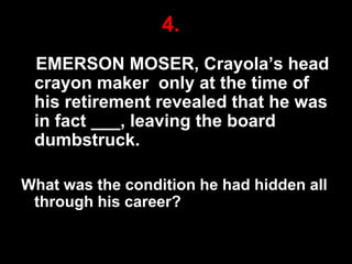 4.
EMERSON MOSER, Crayola‟s head
crayon maker only at the time of
his retirement revealed that he was
in fact ___, leaving the board
dumbstruck.
What was the condition he had hidden all
through his career?
25

 