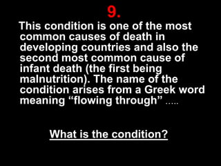 9.
This condition is one of the most
common causes of death in
developing countries and also the
second most common cause of
infant death (the first being
malnutrition). The name of the
condition arises from a Greek word
meaning “flowing through” …..

What is the condition?
29

 