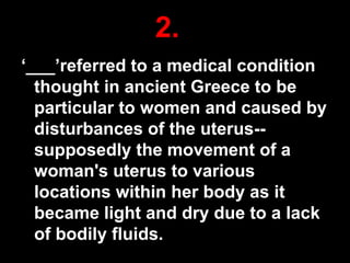2.
„___‟referred to a medical condition
thought in ancient Greece to be
particular to women and caused by
disturbances of the uterus-supposedly the movement of a
woman's uterus to various
locations within her body as it
became light and dry due to a lack
of bodily fluids.

31

 