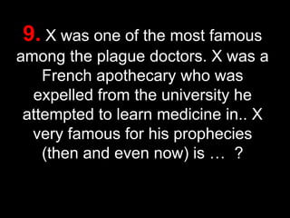 9. X was one of the most famous
among the plague doctors. X was a
French apothecary who was
expelled from the university he
attempted to learn medicine in.. X
very famous for his prophecies
(then and even now) is … ?
42

 