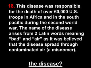 18. This disease was responsible
for the death of over 60,000 U.S.
troops in Africa and in the south
pacific during the second world
war. The name of the disease
arises from 2 Latin words meaning
“bad” and “air” as it was believed
that the disease spread through
contaminated air (a misnomer).

the disease?

48

 