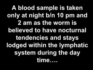 A blood sample is taken
only at night b/n 10 pm and
2 am as the worm is
believed to have nocturnal
tendencies and stays
lodged within the lymphatic
system during the day
time….
55

 