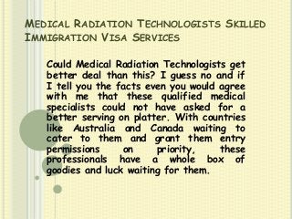 MEDICAL RADIATION TECHNOLOGISTS SKILLED
IMMIGRATION VISA SERVICES
Could Medical Radiation Technologists get
better deal than this? I guess no and if
I tell you the facts even you would agree
with me that these qualified medical
specialists could not have asked for a
better serving on platter. With countries
like Australia and Canada waiting to
cater to them and grant them entry
permissions
on
priority,
these
professionals have a whole box of
goodies and luck waiting for them.

 