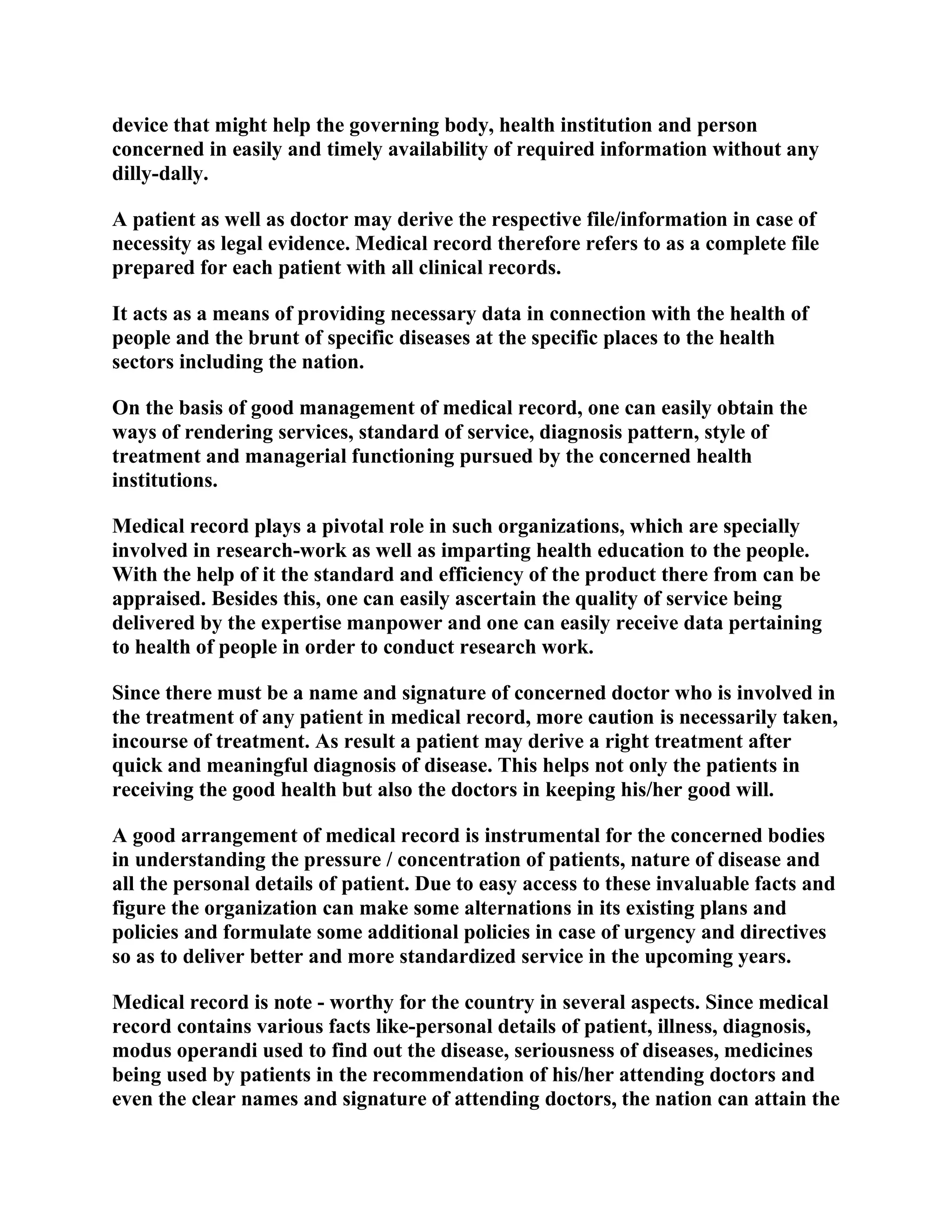 device that might help the governing body, health institution and person
concerned in easily and timely availability of required information without any
dilly-dally.
A patient as well as doctor may derive the respective file/information in case of
necessity as legal evidence. Medical record therefore refers to as a complete file
prepared for each patient with all clinical records.
It acts as a means of providing necessary data in connection with the health of
people and the brunt of specific diseases at the specific places to the health
sectors including the nation.
On the basis of good management of medical record, one can easily obtain the
ways of rendering services, standard of service, diagnosis pattern, style of
treatment and managerial functioning pursued by the concerned health
institutions.
Medical record plays a pivotal role in such organizations, which are specially
involved in research-work as well as imparting health education to the people.
With the help of it the standard and efficiency of the product there from can be
appraised. Besides this, one can easily ascertain the quality of service being
delivered by the expertise manpower and one can easily receive data pertaining
to health of people in order to conduct research work.
Since there must be a name and signature of concerned doctor who is involved in
the treatment of any patient in medical record, more caution is necessarily taken,
incourse of treatment. As result a patient may derive a right treatment after
quick and meaningful diagnosis of disease. This helps not only the patients in
receiving the good health but also the doctors in keeping his/her good will.
A good arrangement of medical record is instrumental for the concerned bodies
in understanding the pressure / concentration of patients, nature of disease and
all the personal details of patient. Due to easy access to these invaluable facts and
figure the organization can make some alternations in its existing plans and
policies and formulate some additional policies in case of urgency and directives
so as to deliver better and more standardized service in the upcoming years.
Medical record is note - worthy for the country in several aspects. Since medical
record contains various facts like-personal details of patient, illness, diagnosis,
modus operandi used to find out the disease, seriousness of diseases, medicines
being used by patients in the recommendation of his/her attending doctors and
even the clear names and signature of attending doctors, the nation can attain the

 