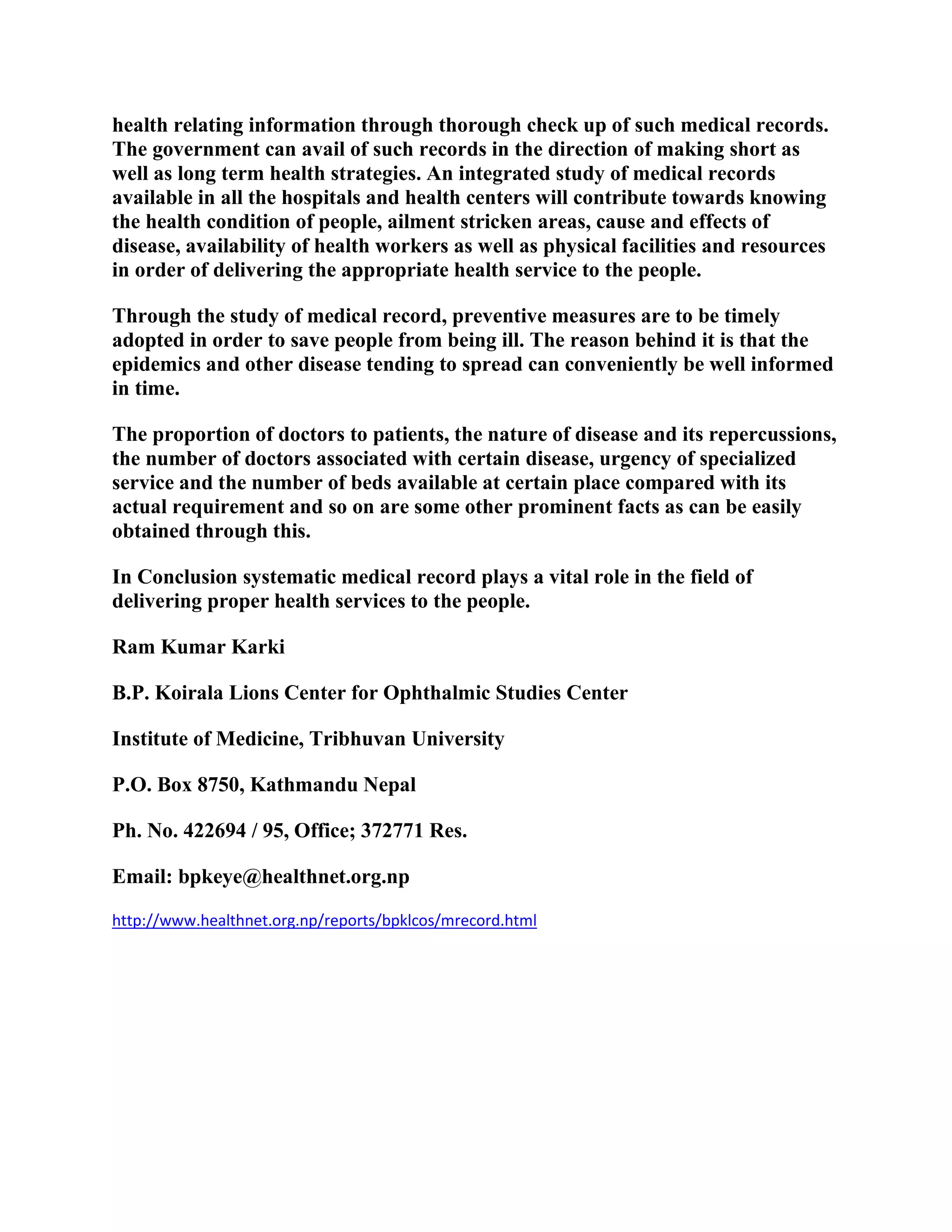 health relating information through thorough check up of such medical records.
The government can avail of such records in the direction of making short as
well as long term health strategies. An integrated study of medical records
available in all the hospitals and health centers will contribute towards knowing
the health condition of people, ailment stricken areas, cause and effects of
disease, availability of health workers as well as physical facilities and resources
in order of delivering the appropriate health service to the people.
Through the study of medical record, preventive measures are to be timely
adopted in order to save people from being ill. The reason behind it is that the
epidemics and other disease tending to spread can conveniently be well informed
in time.
The proportion of doctors to patients, the nature of disease and its repercussions,
the number of doctors associated with certain disease, urgency of specialized
service and the number of beds available at certain place compared with its
actual requirement and so on are some other prominent facts as can be easily
obtained through this.
In Conclusion systematic medical record plays a vital role in the field of
delivering proper health services to the people.
Ram Kumar Karki
B.P. Koirala Lions Center for Ophthalmic Studies Center
Institute of Medicine, Tribhuvan University
P.O. Box 8750, Kathmandu Nepal
Ph. No. 422694 / 95, Office; 372771 Res.
Email: bpkeye@healthnet.org.np
http://www.healthnet.org.np/reports/bpklcos/mrecord.html

 