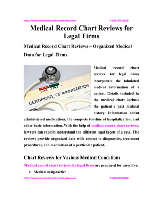 http://www.mosmedicalrecordreview.com                 1-800-670-2809


    Medical Record Chart Reviews for
              Legal Firms
Medical Record Chart Reviews – Organized Medical
Data for Legal Firms

                                            Medical     record         chart
                                            reviews   for   legal      firms
                                            incorporate the tabulated
                                            medical information of a
                                            patient. Details included in
                                            the medical chart include
                                            the patient’s past medical
                                            history, information about
administered medications, the complete timeline of hospitalization, and
other basic information. With the help of medical record chart reviews,
lawyers can rapidly understand the different legal facets of a case. The
reviews provide organized data with respect to diagnostics, treatment
procedures, and medication of a particular patient.


Chart Reviews for Various Medical Conditions
Medical record chart reviews for legal firms are prepared for cases like:
   • Medical malpractice
http://www.mosmedicalrecordreview.com                 1-800-670-2809
 