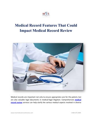 www.mosmedicalrecordreview.com 1-800-670-2809
Medical Record Features That Could
Impact Medical Record Review
Medical records are important not only to ensure appropriate care for the patient, but
are also valuable legal documents in medical-legal litigation. Comprehensive medical
record review services can help clarify the various medical aspects involved in diverse
 
