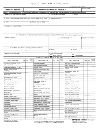 zycnzj.com/ www.zycnzj.com
                                                                                                                               NO. OF ATTACHED SHEETS:
                                                                                                                                                DATE OF EXAM
   MEDICAL RECORD                                                   REPORT OF MEDICAL HISTORY
NOTE: This information is for official and medically-confidential use only and will not be released to unauthorized persons
1. NAME OF PATIENT (Last, first, middle)                                                  2. IDENTIFICATION NUMBER                  3. GRADE


4a. HOME STREET ADDRESS (Street or RFD; City or Town; State; and ZIP Code)                5. EXAMINING FACILITY


4b. CITY                                          4c. STATE     4d. ZIP CODE


6. PURPOSE OF EXAMINATION




                         7. STATEMENT OF PATIENT'S PRESENT HEALTH AND MEDICATIONS CURRENTLY USED (Use additional pages if necessary)

a. PRESENT HEALTH                                                                                       b. CURRENT MEDICATION                          REGULAR OR INTERM.




              c. ALLERGIES (Include insect bites/stings and common foods)
                                                                                          d. HEIGHT                                e. WEIGHT


8. PATIENT'S OCCUPATION                                                                   9. ARE YOU (Check one)

                                                                                                 RIGHT HANDED                             LEFT HANDED
                                                            10. PAST/CURRENT MEDICAL HISTORY
                                                 DON'T                                                      DON'T                                                   DON'T
       CHECK EACH ITEM               YES   NO                      CHECK EACH ITEM               YES   NO                   CHECK EACH ITEM              YES   NO
                                                 KNOW                                                       KNOW                                                    KNOW

Household contact with anyone                             Shortness of breath                                       Bone, joint or other deformity
with tuberculosis                                         Pain or pressure in chest                                 Loss of finger or toe
Tuberculosis or positive TB test                          Chronic cough                                             Painful or "trick" shoulder
                                                                                                                    or elbow
Blood in sputum or when                                   Palpitation or pounding heart
coughing                                                  Heart trouble                                             Recurrent back pain or any
                                                          High or low blood pressure                                back injury
Excessive bleeding after injury or
dental work                                               Cramps in your legs                                       "Trick" or locked knee
Suicide attempt or plans                                  Frequent indigestion                                      Foot trouble
Sleepwalking                                              Stomach, liver or intestinal trouble                      Nerve Injury
Wear corrective lenses                                    Gall bladder trouble or                                   Paralysis (including infantile)
Eye surgery to correct vision                             gallstones                                                Epilepsy or seizure
Lack vision in either eye                                 Jaundice or hepatitis                                     Car, train, sea or air sickness
Wear a hearing aid                                        Broken bones                                              Frequent trouble sleeping
Stutter or stammer                                        Adverse reaction to medication                            Depression or excessive worry
Wear a brace or back support                              Skin diseases                                             Loss of memory or amnesia
Scarlet fever                                             Tumor, growth, cyst, cancer                               Nervous trouble of any sort
Rheumatic fever                                           Hernia                                                    Periods of unconsciousness
Swollen or painful joints                                 Hemorrhoids or rectal disease                             Parent/sibling with diabetes,
Frequent or severe headaches                              Frequent or painful urination                             cancer, stroke or heart disease

Dizziness or fainting spells                              Bed wetting since age 12                                  X-ray or other radiation therapy
Eye trouble                                               Kidney stone or blood in urine                            Chemotherapy
Hearing loss                                              Sugar or albumin in urine                                 Asbestos or toxic chemical
Recurrent ear infections                                  Sexually transmitted diseases                             exposure

Chronic or frequent colds                                 Recent gain or loss of weight                             Plate, pin or rod in any bone
Severe tooth or gum trouble                               Eating disorder (anorexia bulimia,                        Easy fatigability
Sinusitis                                                 etc.)
                                                                                                                    Been told to cut down or
Hay fever or allergic rhinitis                                                                                      criticized for alcohol use
                                                          Arthritis, Rheumatism, or
Head injury                                               Bursitis                                                  Used illegal substances
Asthma                                                    Thyroid trouble or goiter                                 Used tobacco
NSN 7540-00-181-8368                                                                                                                STANDARD FORM 93         (REV. 6-96)
Previous edition not usable                                                                                                         Prescribed by ICMR/GSA
                                                          zycnzj.com/http://www.zycnzj.com/                                         FIRMR (41 CFR) 201-9.202-1
 