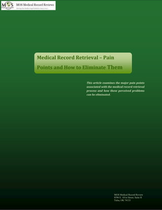 www.mosmedicalrecordreview.com (800) 670 2809
Medical Record Retrieval – Pain
Points and How to Eliminate Them
This article examines the major pain points
associated with the medical record retrieval
process and how these perceived problems
can be eliminated.
MOS Medical Record Review
8596 E. 101st Street, Suite H
Tulsa, OK 74133
 