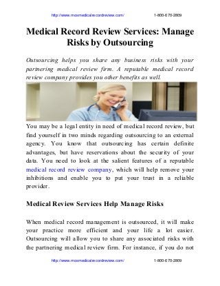                        http://www.mosmedicalrecordreview.com/                           1­800­670­2809

Medical Record Review Services: Manage
Risks by Outsourcing
Outsourcing helps you share any business risks with your
partnering medical review firm. A reputable medical record
review company provides you other benefits as well.

You may be a legal entity in need of medical record review, but
find yourself in two minds regarding outsourcing to an external
agency. You know that outsourcing has certain definite
advantages, but have reservations about the security of your
data. You need to look at the salient features of a reputable
medical record review company, which will help remove your
inhibitions and enable you to put your trust in a reliable
provider.

Medical Review Services Help Manage Risks
When medical record management is outsourced, it will make
your practice more efficient and your life a lot easier.
Outsourcing will allow you to share any associated risks with
the partnering medical review firm. For instance, if you do not
                       http://www.mosmedicalrecordreview.com/                           1­800­670­2809

 