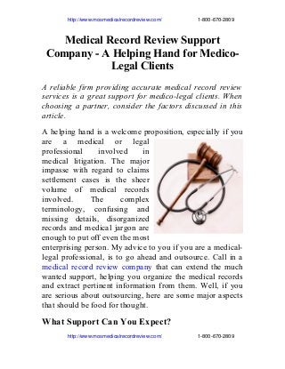                   http://www.mosmedicalrecordreview.com/                         1­800­670­2809 

Medical Record Review Support
Company - A Helping Hand for MedicoLegal Clients
A reliable firm providing accurate medical record review
services is a great support for medico-legal clients. When
choosing a partner, consider the factors discussed in this
article.
A helping hand is a welcome proposition, especially if you
are a medical or legal
professional
involved
in
medical litigation. The major
impasse with regard to claims
settlement cases is the sheer
volume of medical records
involved.
The
complex
terminology, confusing and
missing details, disorganized
records and medical jargon are
enough to put off even the most
enterprising person. My advice to you if you are a medicallegal professional, is to go ahead and outsource. Call in a
medical record review company that can extend the much
wanted support, helping you organize the medical records
and extract pertinent information from them. Well, if you
are serious about outsourcing, here are some major aspects
that should be food for thought.

What Support Can You Expect?
                  http://www.mosmedicalrecordreview.com/                         1­800­670­2809 

 
