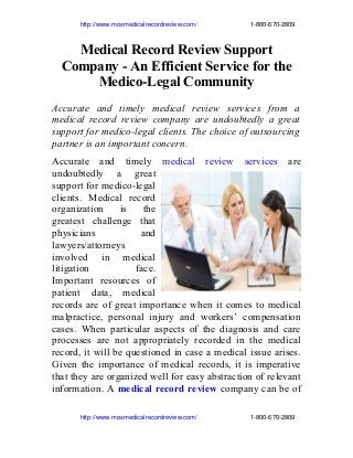                 http://www.mosmedicalrecordreview.com/                              1­800­670­2809
Medical Record Review Support
Company - An Efficient Service for the
Medico-Legal Community
Accurate and timely medical review services from a
medical record review company are undoubtedly a great
support for medico-legal clients. The choice of outsourcing
partner is an important concern.
Accurate and timely medical review services are
undoubtedly a great
support for medico-legal
clients. Medical record
organization is the
greatest challenge that
physicians and
lawyers/attorneys
involved in medical
litigation face.
Important resources of
patient data, medical
records are of great importance when it comes to medical
malpractice, personal injury and workers’ compensation
cases. When particular aspects of the diagnosis and care
processes are not appropriately recorded in the medical
record, it will be questioned in case a medical issue arises.
Given the importance of medical records, it is imperative
that they are organized well for easy abstraction of relevant
information. A medical record review company can be of
                http://www.mosmedicalrecordreview.com/                              1­800­670­2809
 