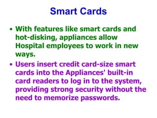 Smart Cards
• With features like smart cards and
hot-disking, appliances allow
Hospital employees to work in new
ways.
• Users insert credit card-size smart
cards into the Appliances' built-in
card readers to log in to the system,
providing strong security without the
need to memorize passwords.
 