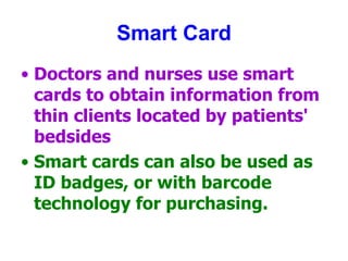 Smart Card
• Doctors and nurses use smart
cards to obtain information from
thin clients located by patients'
bedsides
• Smart cards can also be used as
ID badges, or with barcode
technology for purchasing.
 