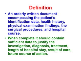Definition
• An orderly written document
encompassing the patient’s
identification data, health history,
physical examination findings, the
surgical procedures, and hospital
course.
• When complete it should contain
sufficient data to justify the
investigation, diagnosis, treatment,
length of hospital stay, result of care,
future course of action.
 