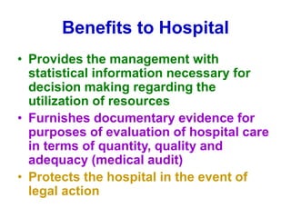 Benefits to Hospital
• Provides the management with
statistical information necessary for
decision making regarding the
utilization of resources
• Furnishes documentary evidence for
purposes of evaluation of hospital care
in terms of quantity, quality and
adequacy (medical audit)
• Protects the hospital in the event of
legal action
 