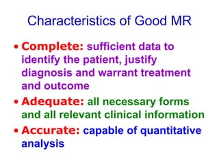 Characteristics of Good MR
• Complete: sufficient data to
identify the patient, justify
diagnosis and warrant treatment
and outcome
• Adequate: all necessary forms
and all relevant clinical information
• Accurate: capable of quantitative
analysis
 