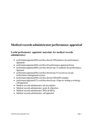 Job Performance Evaluation Form Page 1
Medical records administrator performance appraisal
Useful performance appraisal materials for medical records
administrator:
 performanceappraisal360.com/free-ebook-2456-phrases-for-performance-
appraisals
 performanceappraisal360.com/free-65-performance-appraisal-forms
 performanceappraisal360.com/free-ebook-top-12-methods-for-performance-
appraisal
 performanceappraisal360.com/free-ebook-top-15-secrets-to-set-up-
performance-management-system
 performanceappraisal360.com/free-ebook-2436-KPI-samples/
 performanceappraisal123.com/free-ebook-top -9-tips-to-writing-a-winning-
self-appraisal
 Medical records administrator job description
 Medical records administrator goals & objectives
 Medical records administrator KPIs & KRAs
 Medical records administrator self appraisal
 