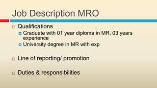 Job Description MRO
   Qualifications
     Graduate with 01 year diploma in MR, 03 years
      experience
     University degree in MR with exp


   Line of reporting/ promotion

   Duties & responsibilities
 