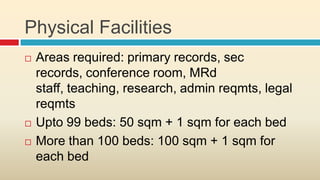 Physical Facilities
   Areas required: primary records, sec
    records, conference room, MRd
    staff, teaching, research, admin reqmts, legal
    reqmts
   Upto 99 beds: 50 sqm + 1 sqm for each bed
   More than 100 beds: 100 sqm + 1 sqm for
    each bed
 