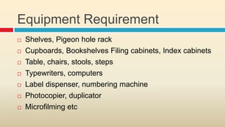 Equipment Requirement
   Shelves, Pigeon hole rack
   Cupboards, Bookshelves Filing cabinets, Index cabinets
   Table, chairs, stools, steps
   Typewriters, computers
   Label dispenser, numbering machine
   Photocopier, duplicator
   Microfilming etc
 
