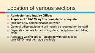 Location of various sections
   Admission and Inquiry Office:
   A space of 125-175 sq ft is considered adequate.
   facilitate easy communication between
   General office equipment will mainly be required for the staff
   Separate counters for admitting clerk, receptionist and billing
    clerk
   Adequate waiting space Telephone with facility local
    calls1STD must be made available
 