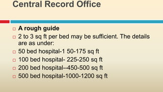 Central Record Office

   A rough guide
   2 to 3 sq ft per bed may be sufficient. The details
    are as under:
   50 bed hospital-1 50-175 sq ft
   100 bed hospital- 225-250 sq ft
   200 bed hospital--450-500 sq ft
   500 bed hospital-1000-1200 sq ft
 