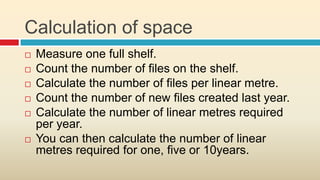 Calculation of space
   Measure one full shelf.
   Count the number of files on the shelf.
   Calculate the number of files per linear metre.
   Count the number of new files created last year.
   Calculate the number of linear metres required
    per year.
   You can then calculate the number of linear
    metres required for one, five or 10years.
 