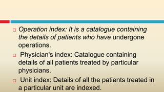    Operation index: It is a catalogue containing
    the details of patients who have undergone
    operations.
    Physician's index: Catalogue containing
    details of all patients treated by particular
    physicians.
    Unit index: Details of all the patients treated in
    a particular unit are indexed.
 