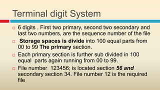 Terminal digit System
   6 digits . First two primary, second two secondary and
    last two numbers, are the sequence number of the file
    Storage spaces is divide into 100 equal parts from
    00 to 99 The primary section.
   Each primary section is further sub divided in 100
    equal parts again running from 00 to 99.
   File number 123456; is located section 56 and
    secondary section 34. File number 12 is the required
    file
 