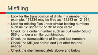 Misfiling
   Look for the transposition of digits in a number. For
    example, 131234 may be filed as 131243 or 121334.
   Look for missing files under similar looking numbers
    such as "3" under "5" or "8" or vice versa
   Check for a certain number such as 584 under 583 or
    585 or under a similar combination.
   Check the transpositions of first and last numbers.
   Check the MR just before and just after the one
    needed.
   Check the shelf immediately above and below
 