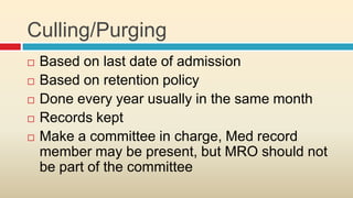 Culling/Purging
   Based on last date of admission
   Based on retention policy
   Done every year usually in the same month
   Records kept
   Make a committee in charge, Med record
    member may be present, but MRO should not
    be part of the committee
 