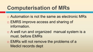 Computerisation of MRs
   Automation is not the same as electronic MRs
   EMRS improve access and sharing of
    information.
   A well run and organized manual system is a
    must. before EMRs
   EMRs will not remove the problems of a
    Medicl records dept
 