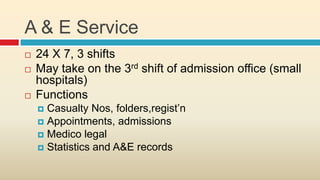 A & E Service
   24 X 7, 3 shifts
   May take on the 3rd shift of admission office (small
    hospitals)
   Functions
     Casualty Nos, folders,regist’n
     Appointments, admissions
     Medico legal
     Statistics and A&E records
 