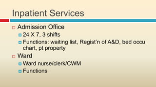 Inpatient Services
   Admission Office
     24 X 7, 3 shifts
     Functions: waiting list, Regist’n of A&D, bed occu
      chart, pt property
   Ward
     Ward  nurse/clerk/CWM
     Functions
 