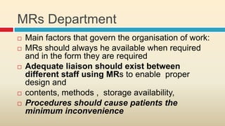 MRs Department
   Main factors that govern the organisation of work:
   MRs should always he available when required
    and in the form they are required
   Adequate liaison should exist between
    different staff using MRs to enable proper
    design and
   contents, methods , storage availability,
   Procedures should cause patients the
    minimum inconvenience
 