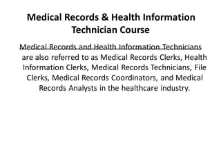 Medical Records & Health Information
Technician Course
Medical Records and Health Information Technicians
are also referred to as Medical Records Clerks, Health
Information Clerks, Medical Records Technicians, File
Clerks, Medical Records Coordinators, and Medical
Records Analysts in the healthcare industry.
 