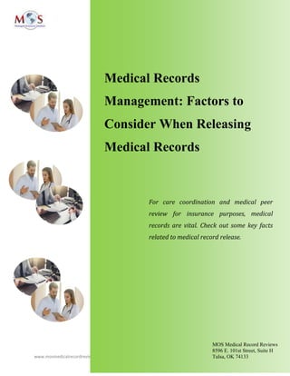 www.mosmedicalrecordreview.com 918-221-7791
Medical Records
Management: Factors to
Consider When Releasing
Medical Records
For care coordination and medical peer
review for insurance purposes, medical
records are vital. Check out some key facts
related to medical record release.
MOS Medical Record Reviews
8596 E. 101st Street, Suite H
Tulsa, OK 74133
 