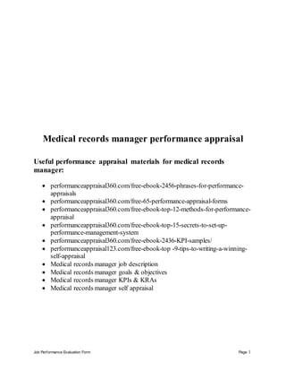 Job Performance Evaluation Form Page 1
Medical records manager performance appraisal
Useful performance appraisal materials for medical records
manager:
 performanceappraisal360.com/free-ebook-2456-phrases-for-performance-
appraisals
 performanceappraisal360.com/free-65-performance-appraisal-forms
 performanceappraisal360.com/free-ebook-top-12-methods-for-performance-
appraisal
 performanceappraisal360.com/free-ebook-top-15-secrets-to-set-up-
performance-management-system
 performanceappraisal360.com/free-ebook-2436-KPI-samples/
 performanceappraisal123.com/free-ebook-top -9-tips-to-writing-a-winning-
self-appraisal
 Medical records manager job description
 Medical records manager goals & objectives
 Medical records manager KPIs & KRAs
 Medical records manager self appraisal
 