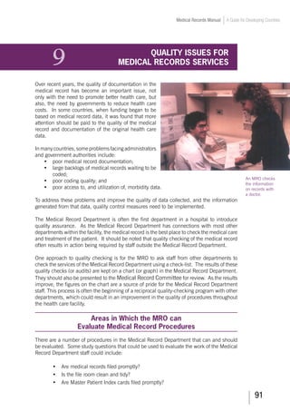 91
Medical Records Manual A Guide for Developing Countries
9	 QUALITY ISSUES FOR
MEDICAL RECORDS SERVICES
Over recent years, the quality of documentation in the
medical record has become an important issue, not
only with the need to promote better health care, but
also, the need by governments to reduce health care
costs. In some countries, when funding began to be
based on medical record data, it was found that more
attention should be paid to the quality of the medical
record and documentation of the original health care
data.
Inmanycountries,someproblemsfacing administrators
and government authorities include:
•	 poor medical record documentation;
•	 large backlogs of medical records waiting to be
coded;
•	 poor coding quality; and
•	 poor access to, and utilization of, morbidity data.
To address these problems and improve the quality of data collected, and the information
generated from that data, quality control measures need to be implemented.
The Medical Record Department is often the first department in a hospital to introduce
quality assurance. As the Medical Record Department has connections with most other
departments within the facility, the medical record is the best place to check the medical care
and treatment of the patient. It should be noted that quality checking of the medical record
often results in action being required by staff outside the Medical Record Department.
One approach to quality checking is for the MRO to ask staff from other departments to
check the services of the Medical Record Department using a check-list. The results of these
quality checks (or audits) are kept on a chart (or graph) in the Medical Record Department.
They should also be presented to the Medical Record Committee for review. As the results
improve, the figures on the chart are a source of pride for the Medical Record Department
staff. This process is often the beginning of a reciprocal quality-checking program with other
departments, which could result in an improvement in the quality of procedures throughout
the health care facility.
Areas in Which the MRO can
Evaluate Medical Record Procedures
There are a number of procedures in the Medical Record Department that can and should
be evaluated. Some study questions that could be used to evaluate the work of the Medical
Record Department staff could include:
•	 Are medical records filed promptly?
•	 Is the file room clean and tidy?
•	 Are Master Patient Index cards filed promptly?
An MRO checks
the information
on records with
a doctor.
 